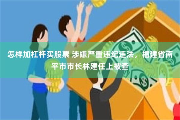 怎样加杠杆买股票 涉嫌严重违纪违法，福建省南平市市长林建任上被查