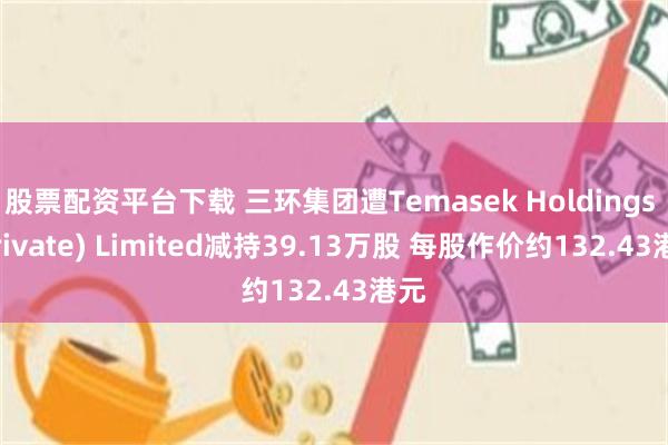 股票配资平台下载 三环集团遭Temasek Holdings (Private) Limited减持39.13万股 每股作价约132.43港元