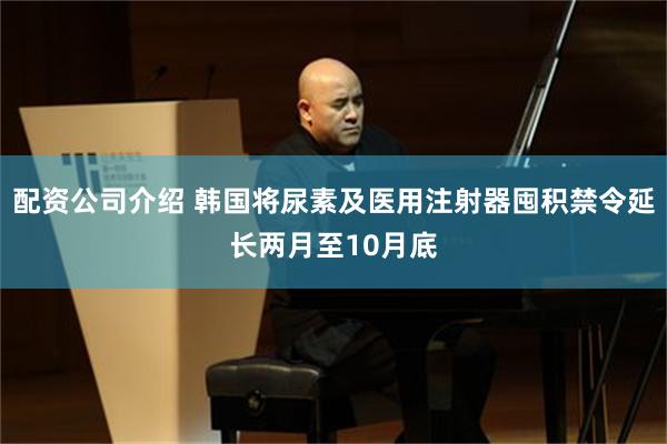 配资公司介绍 韩国将尿素及医用注射器囤积禁令延长两月至10月底