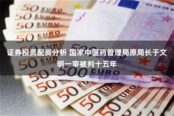 证券投资配资分析 国家中医药管理局原局长于文明一审被判十五年