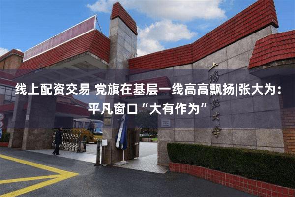 线上配资交易 党旗在基层一线高高飘扬|张大为：平凡窗口“大有作为”