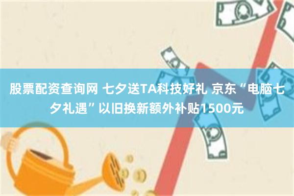 股票配资查询网 七夕送TA科技好礼 京东“电脑七夕礼遇”以旧换新额外补贴1500元
