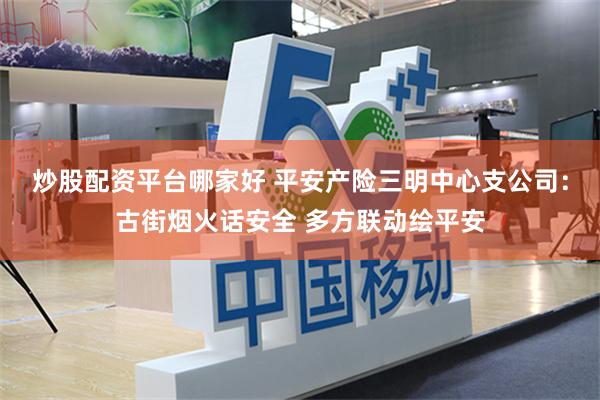 炒股配资平台哪家好 平安产险三明中心支公司：古街烟火话安全 多方联动绘平安