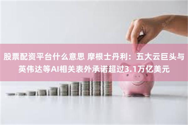股票配资平台什么意思 摩根士丹利：五大云巨头与英伟达等AI相关表外承诺超过3.1万亿美元