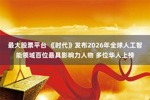 最大股票平台 《时代》发布2026年全球人工智能领域百位最具影响力人物 多位华人上榜