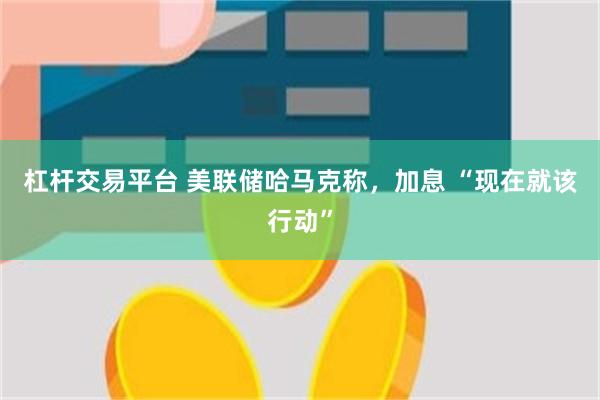杠杆交易平台 美联储哈马克称，加息 “现在就该行动”