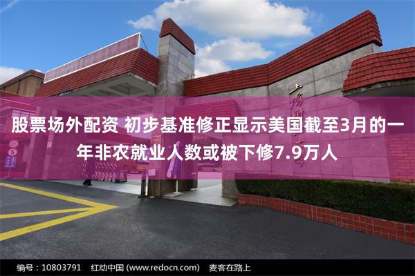股票场外配资 初步基准修正显示美国截至3月的一年非农就业人数或被下修7.9万人