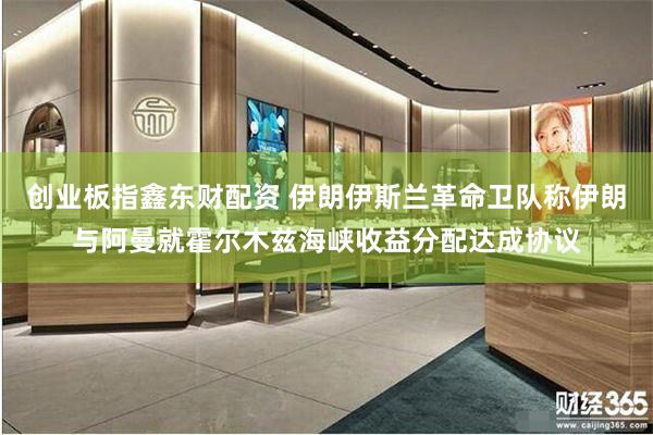 创业板指鑫东财配资 伊朗伊斯兰革命卫队称伊朗与阿曼就霍尔木兹海峡收益分配达成协议