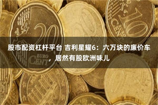 股市配资杠杆平台 吉利星耀6：六万块的廉价车，居然有股欧洲味儿