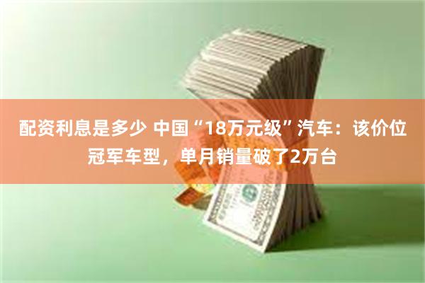 配资利息是多少 中国“18万元级”汽车：该价位冠军车型，单月销量破了2万台