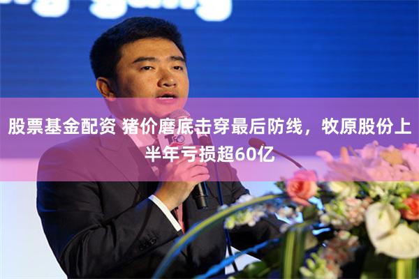 股票基金配资 猪价磨底击穿最后防线,牧原股份上半年亏损超60亿