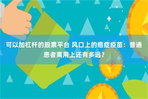 可以加杠杆的股票平台 风口上的癌症疫苗:普通患者离用上还有多远?