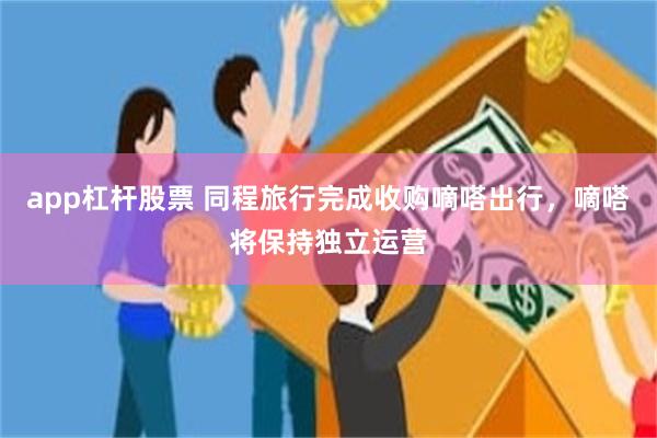 app杠杆股票 同程旅行完成收购嘀嗒出行，嘀嗒将保持独立运营