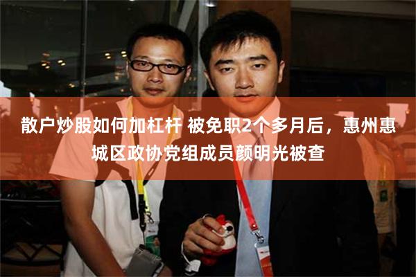 散户炒股如何加杠杆 被免职2个多月后，惠州惠城区政协党组成员颜明光被查