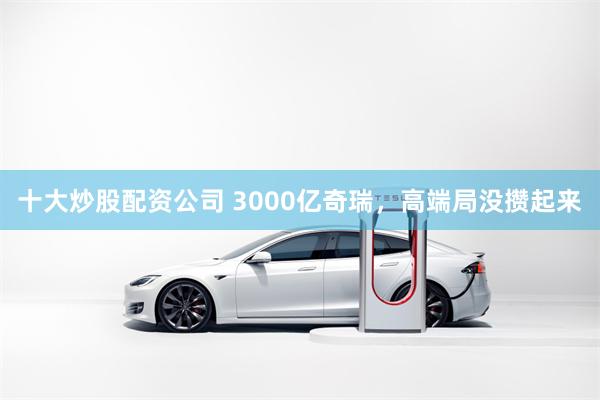 十大炒股配资公司 3000亿奇瑞,高端局没攒起来