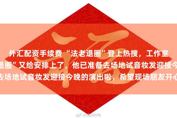 外汇配资手续费 “法老退圈”登上热搜，工作室发文回应：一觉醒来“退圈”又给安排上了，他已准备去场地试音妆发迎接今晚的演出啦，希望现场朋友开心观影