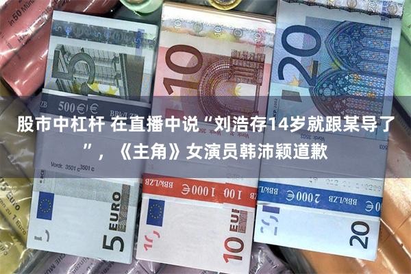 股市中杠杆 在直播中说“刘浩存14岁就跟某导了”，《主角》女演员韩沛颖道歉