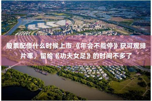 股票配债什么时候上市 《年会不能停》获可观排片率，留给《功夫女足》的时间不多了