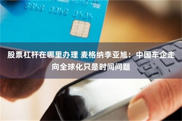 股票杠杆在哪里办理 麦格纳李亚旭：中国车企走向全球化只是时间问题