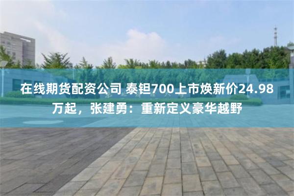 在线期货配资公司 泰钽700上市焕新价24.98万起，张建勇：重新定义豪华越野
