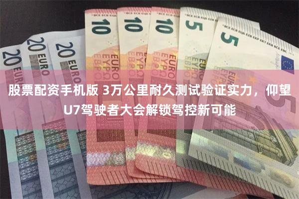 股票配资手机版 3万公里耐久测试验证实力，仰望U7驾驶者大会解锁驾控新可能