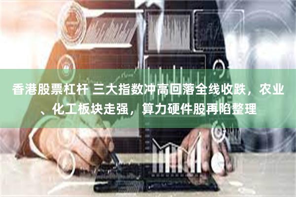 香港股票杠杆 三大指数冲高回落全线收跌，农业、化工板块走强，算力硬件股再陷整理