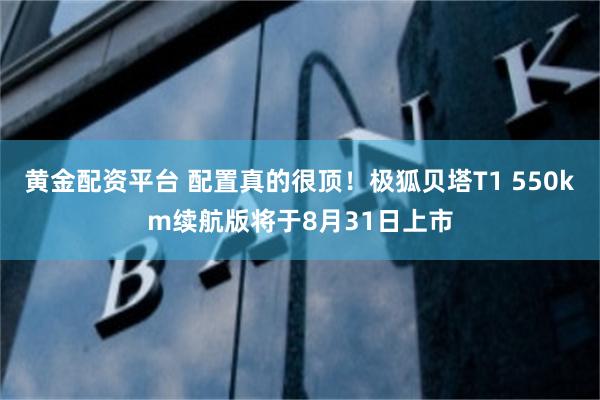 黄金配资平台 配置真的很顶！极狐贝塔T1 550km续航版将于8月31日上市