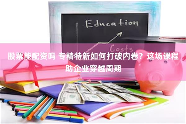 股票能配资吗 专精特新如何打破内卷？这场课程助企业穿越周期
