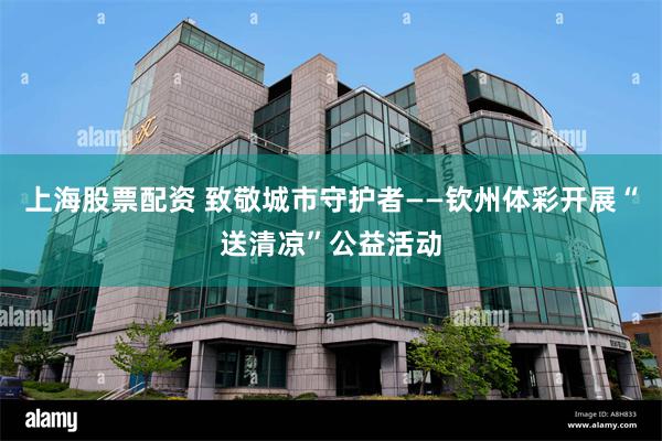 上海股票配资 致敬城市守护者——钦州体彩开展“送清凉”公益活动