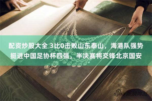 配资炒股大全 3比0击败山东泰山，海港队强势挺进中国足协杯四强，半决赛将交锋北京国安