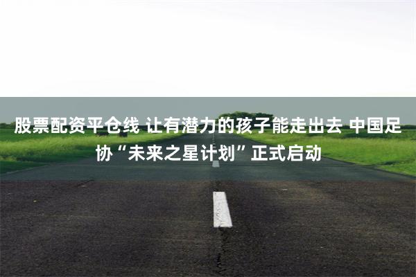 股票配资平仓线 让有潜力的孩子能走出去 中国足协“未来之星计划”正式启动