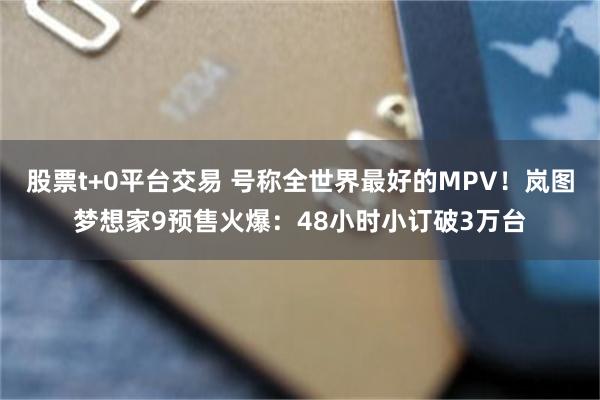股票t+0平台交易 号称全世界最好的MPV！岚图梦想家9预售火爆：48小时小订破3万台