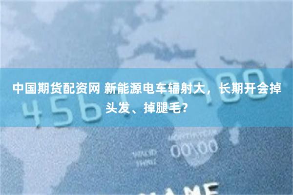 中国期货配资网 新能源电车辐射大，长期开会掉头发、掉腿毛？