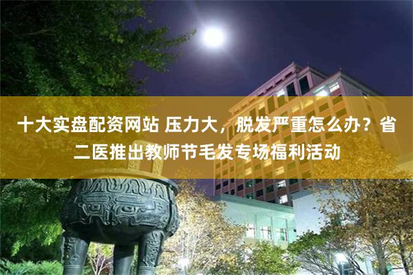 十大实盘配资网站 压力大,脱发严重怎么办?省二医推出教师节毛发专场福利活动