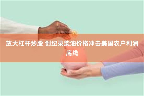 放大杠杆炒股 创纪录柴油价格冲击美国农户利润底线