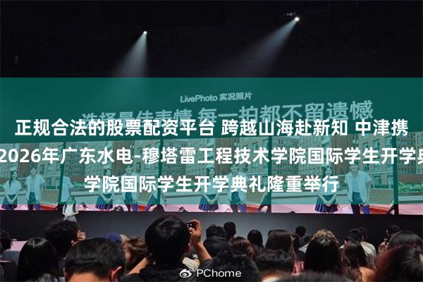 正规合法的股票配资平台 跨越山海赴新知 中津携手启新程——2026年广东水电-穆塔雷工程技术学院国际学生开学典礼隆重举行