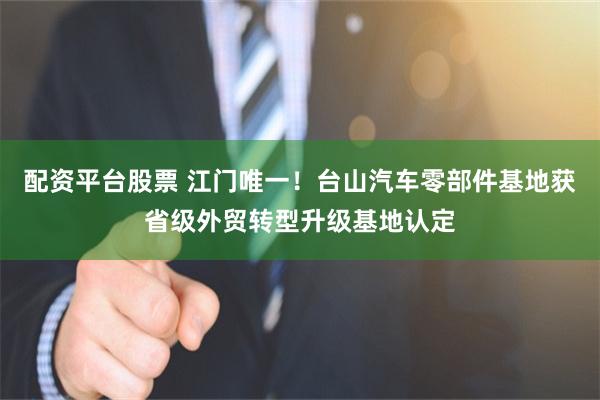 配资平台股票 江门唯一！台山汽车零部件基地获省级外贸转型升级基地认定