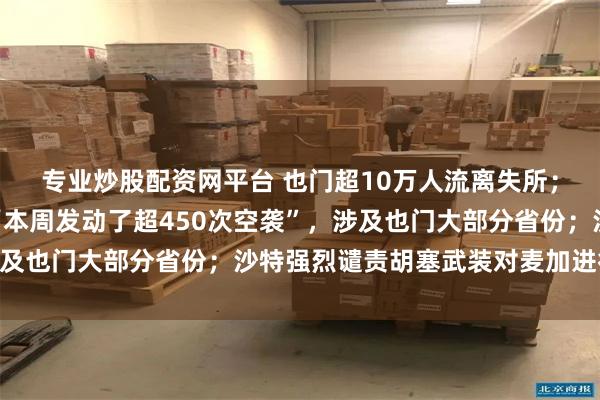 专业炒股配资网平台 也门超10万人流离失所;胡塞武装声明称沙特“本周发动了超450次空袭”,涉及也门大部分省份;沙特强烈谴责胡塞武装对麦加进行袭击