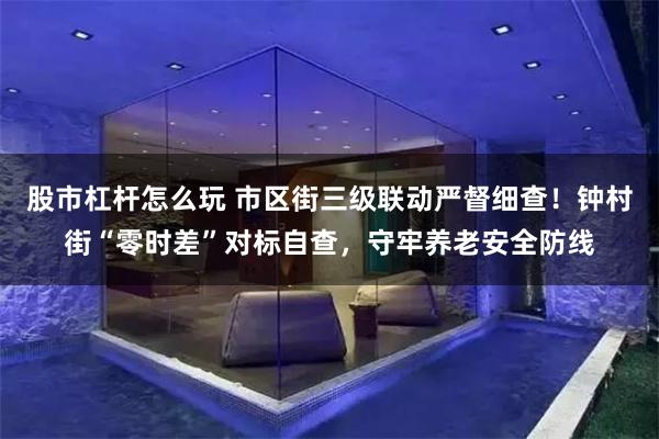 股市杠杆怎么玩 市区街三级联动严督细查！钟村街“零时差”对标自查，守牢养老安全防线