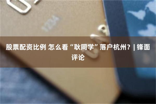 股票配资比例 怎么看“耿同学”落户杭州？| 锋面评论