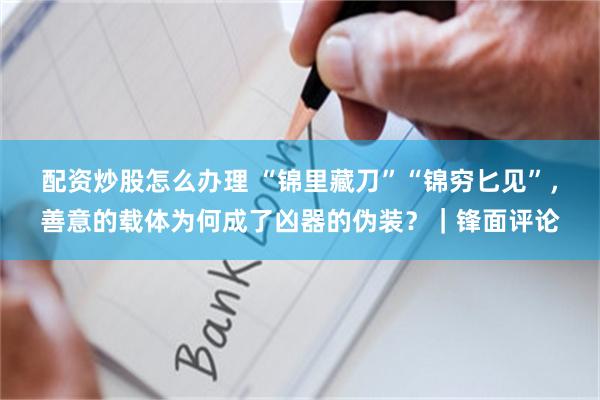 配资炒股怎么办理 “锦里藏刀”“锦穷匕见”，善意的载体为何成了凶器的伪装？｜锋面评论