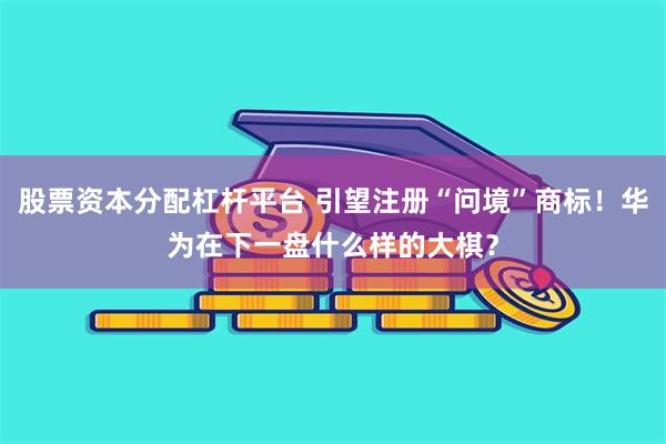 股票资本分配杠杆平台 引望注册“问境”商标!华为在下一盘什么样的大棋?