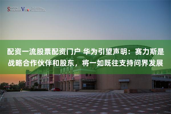 配资一流股票配资门户 华为引望声明：赛力斯是战略合作伙伴和股东，将一如既往支持问界发展