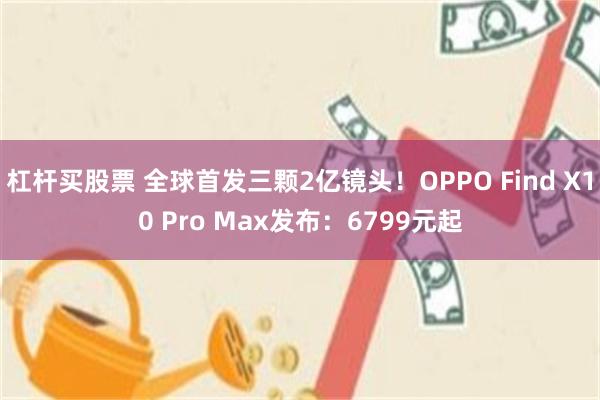 杠杆买股票 全球首发三颗2亿镜头！OPPO Find X10 Pro Max发布：6799元起