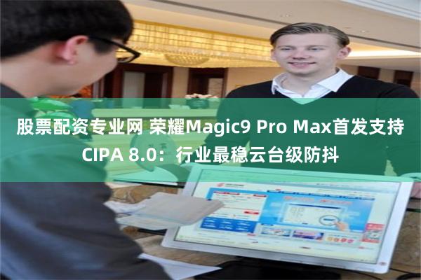 股票配资专业网 荣耀Magic9 Pro Max首发支持CIPA 8.0：行业最稳云台级防抖