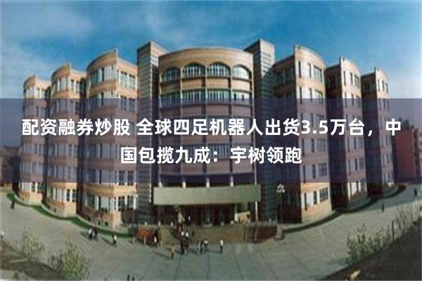 配资融券炒股 全球四足机器人出货3.5万台，中国包揽九成：宇树领跑
