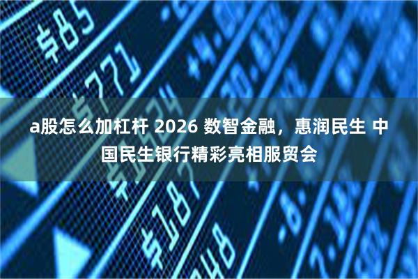 a股怎么加杠杆 2026 数智金融，惠润民生 中国民生银行精彩亮相服贸会