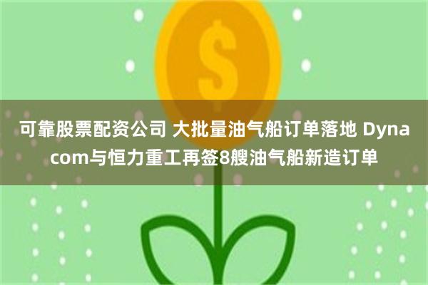 可靠股票配资公司 大批量油气船订单落地 Dynacom与恒力重工再签8艘油气船新造订单