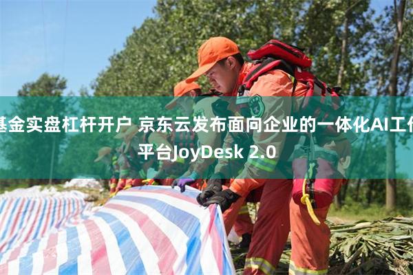 基金实盘杠杆开户 京东云发布面向企业的一体化AI工作平台JoyDesk 2.0