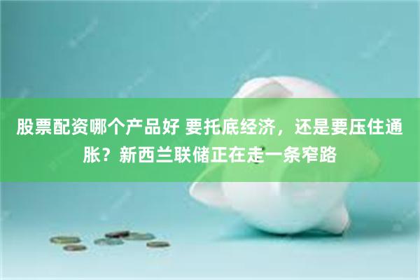 股票配资哪个产品好 要托底经济，还是要压住通胀？新西兰联储正在走一条窄路
